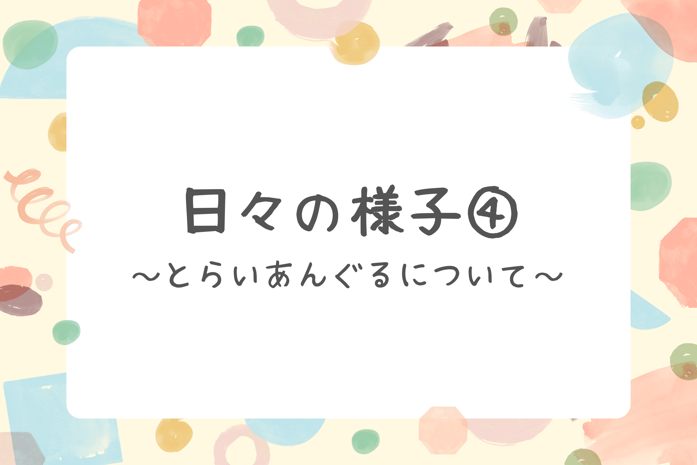 【日々の様子④～とらいあんぐるについて～】のメインビジュアル