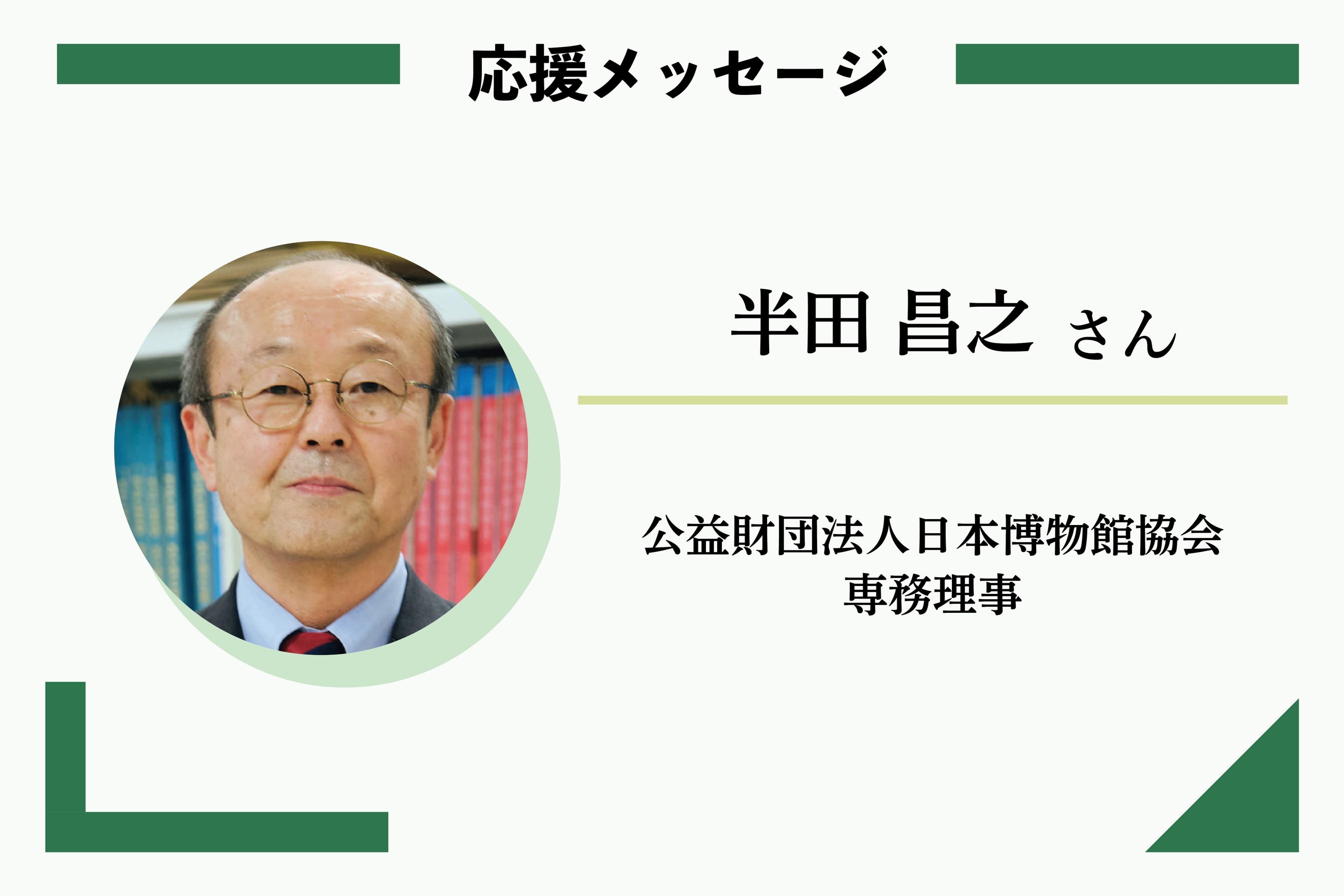 応援メッセージ: 半田 昌之さん 公益財団法人日本博物館協会 専務理事のメインビジュアル