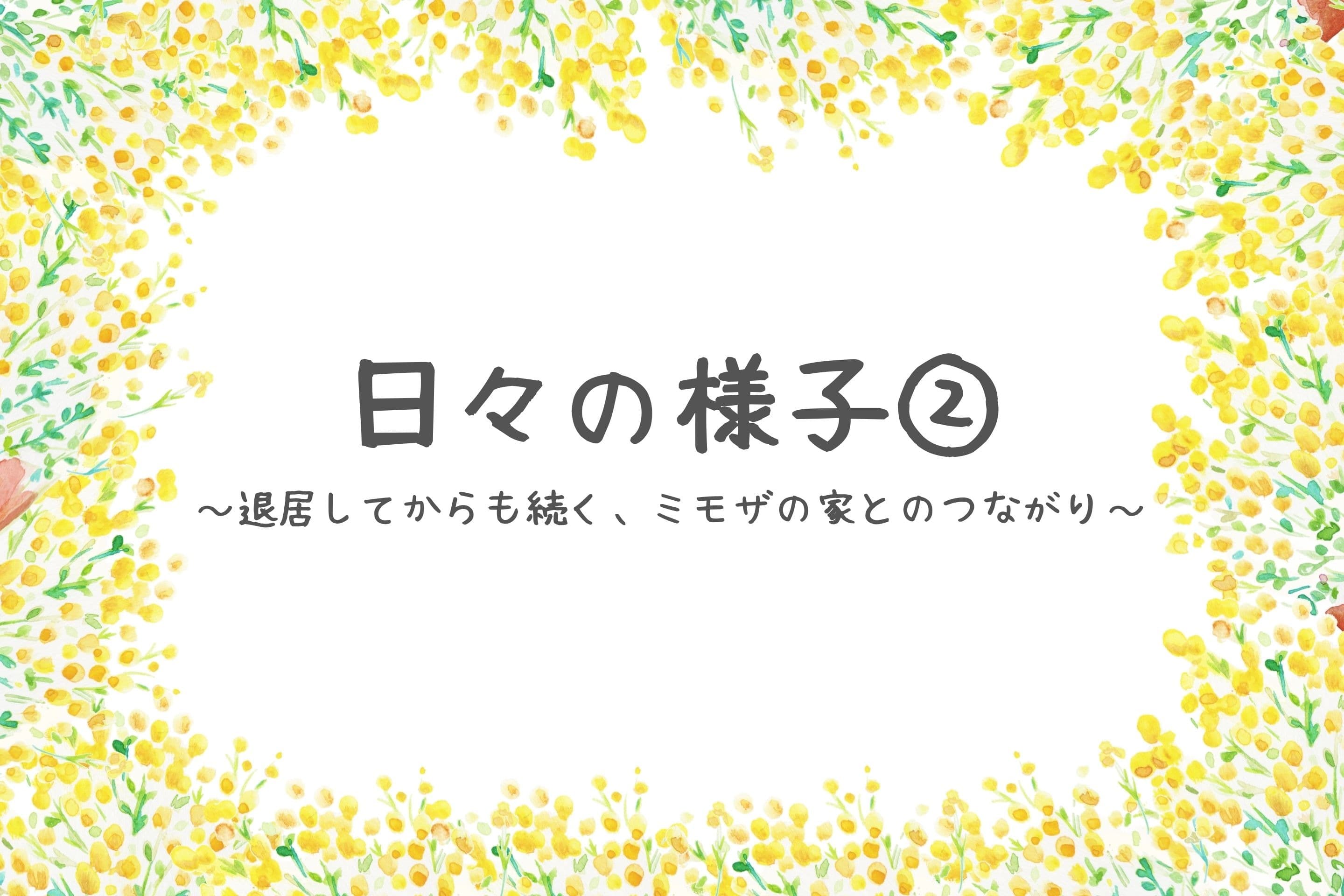 日々の様子②~退居してからも続く、ミモザの家とのつながり~のメインビジュアル